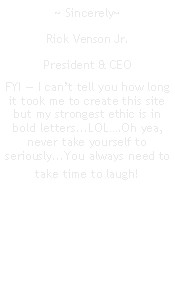 Text Box: ~ Sincerely~Rick Venson Jr.President & CEOFYI  I cant tell you how long it took me to create this site but my strongest ethic is in bold letters...LOL.Oh yea, never take yourself to seriously...You always need to take time to laugh!